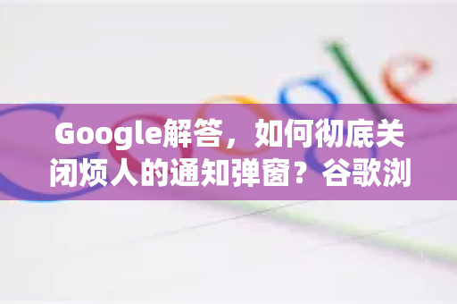 Google解答，如何彻底关闭烦人的通知弹窗？谷歌浏览器用户必看