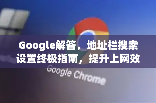 Google解答，地址栏搜索设置终极指南，提升上网效率