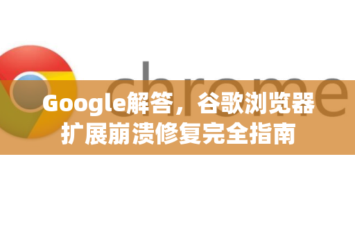 Google解答，谷歌浏览器扩展崩溃修复完全指南