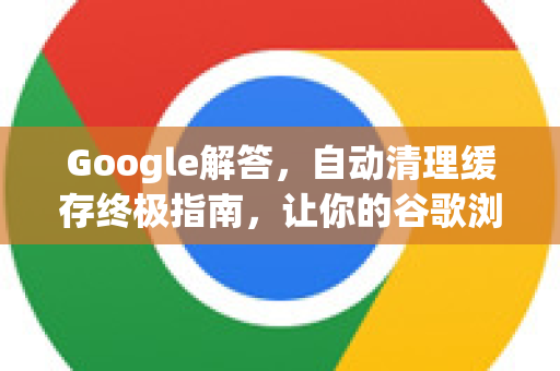 Google解答，自动清理缓存终极指南，让你的谷歌浏览器流畅如新