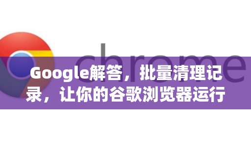 Google解答，批量清理记录，让你的谷歌浏览器运行如飞