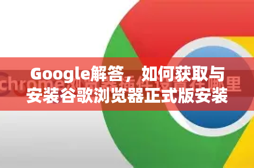 Google解答，如何获取与安装谷歌浏览器正式版安装包？全面指南