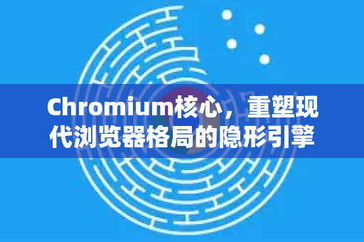 Chromium核心，重塑现代浏览器格局的隐形引擎