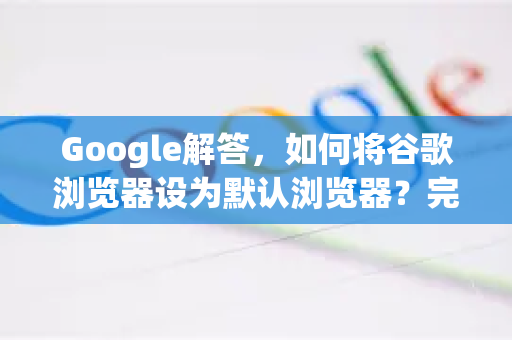 Google解答，如何将谷歌浏览器设为默认浏览器？完整教程与常见问题