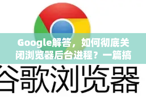 Google解答，如何彻底关闭浏览器后台进程？一篇搞定所有疑惑