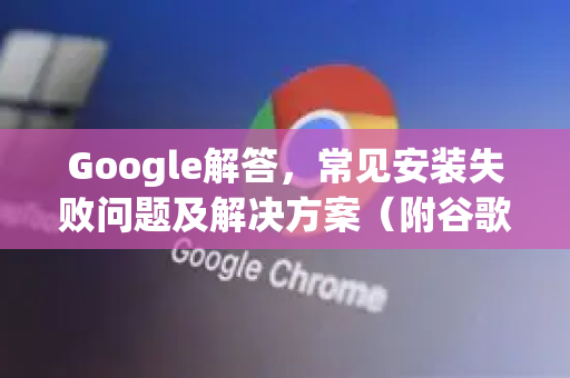 Google解答，常见安装失败问题及解决方案（附谷歌浏览器安装指南）