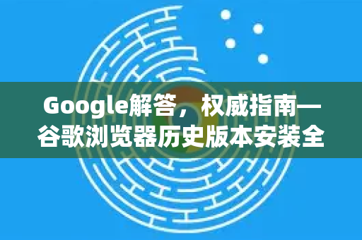 Google解答，权威指南—谷歌浏览器历史版本安装全攻略