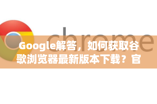 Google解答，如何获取谷歌浏览器最新版本下载？官方渠道全指南