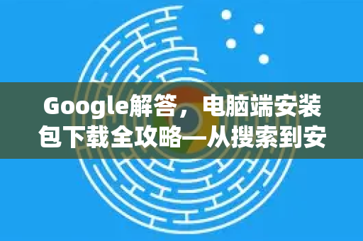 Google解答，电脑端安装包下载全攻略—从搜索到安装一步到位