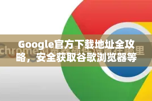 Google官方下载地址全攻略，安全获取谷歌浏览器等产品的正确方法