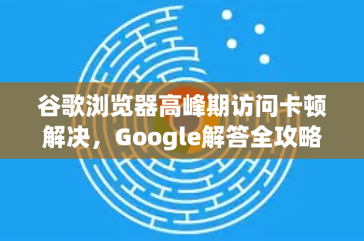 谷歌浏览器高峰期访问卡顿解决，Google解答全攻略-第1张图片-谷歌浏览器中文|Google2026官网最新版