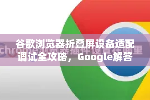 谷歌浏览器折叠屏设备适配调试全攻略，Google解答与实战技巧-第1张图片-谷歌浏览器中文|Google2026官网最新版