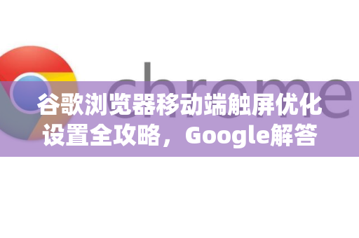 谷歌浏览器移动端触屏优化设置全攻略，Google解答你的所有疑问-第1张图片-谷歌浏览器中文|Google2026官网最新版