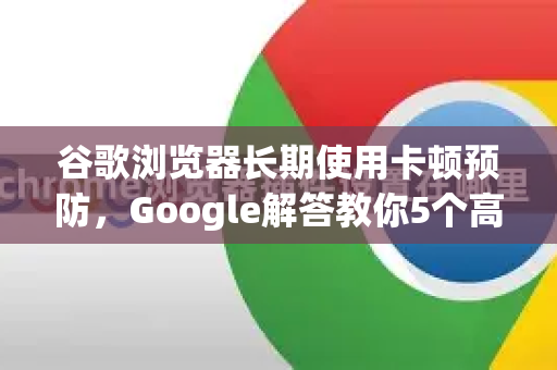 谷歌浏览器长期使用卡顿预防，Google解答教你5个高效优化技巧-第1张图片-谷歌浏览器中文|Google2026官网最新版