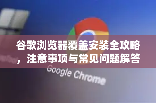 谷歌浏览器覆盖安装全攻略，注意事项与常见问题解答（Google解答）-第1张图片-谷歌浏览器中文|Google2026官网最新版