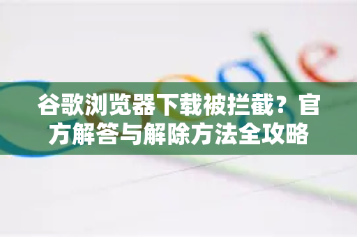 谷歌浏览器下载被拦截？官方解答与解除方法全攻略-第1张图片-谷歌浏览器中文|Google2026官网最新版