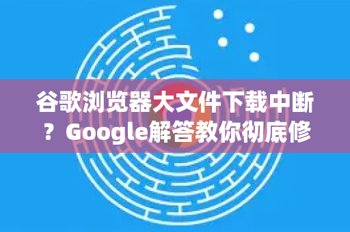 谷歌浏览器大文件下载中断？Google解答教你彻底修复