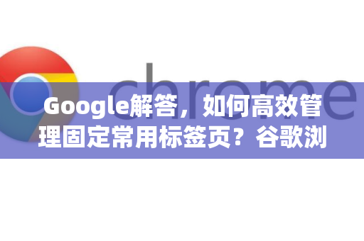 Google解答，如何高效管理固定常用标签页？谷歌浏览器技巧全攻略