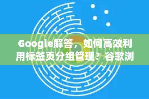 Google解答，如何高效利用标签页分组管理？谷歌浏览器实用技巧指南