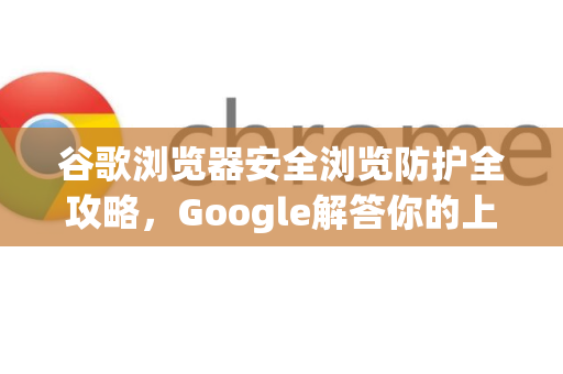 谷歌浏览器安全浏览防护全攻略，Google解答你的上网安全疑虑