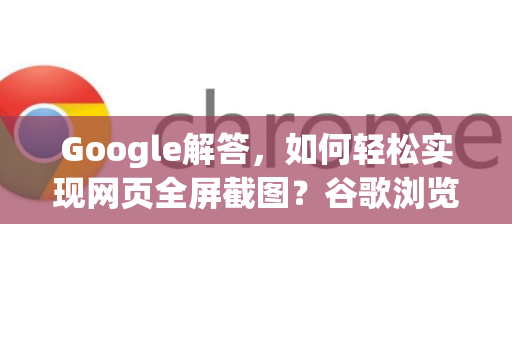 Google解答，如何轻松实现网页全屏截图？谷歌浏览器实用技巧全攻略