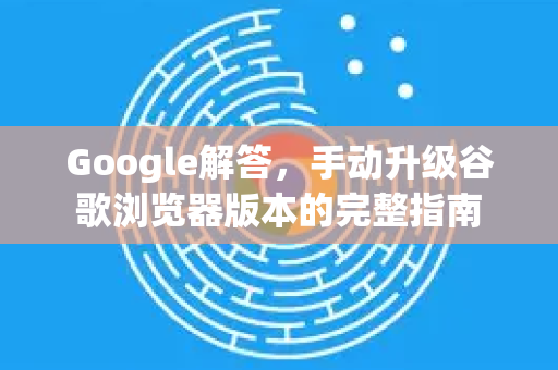 Google解答，手动升级谷歌浏览器版本的完整指南