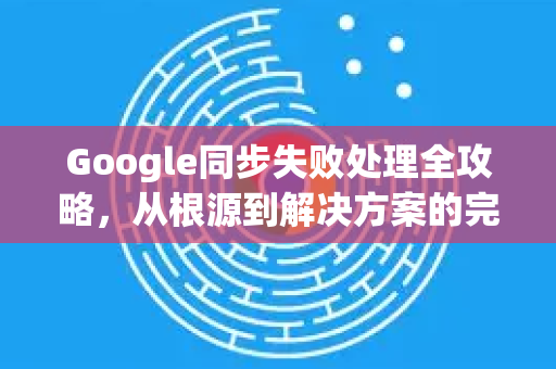 Google同步失败处理全攻略，从根源到解决方案的完整指南