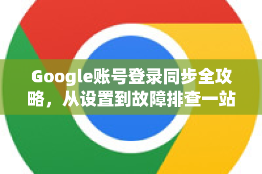 Google账号登录同步全攻略，从设置到故障排查一站式解答