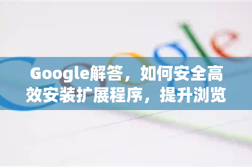 Google解答，如何安全高效安装扩展程序，提升浏览器体验