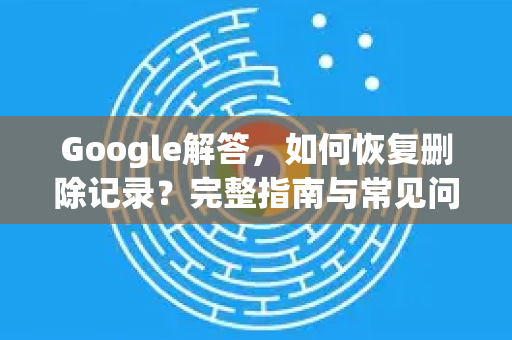 Google解答，如何恢复删除记录？完整指南与常见问题
