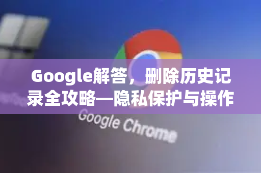 Google解答，删除历史记录全攻略—隐私保护与操作指南