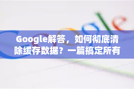 Google解答，如何彻底清除缓存数据？一篇搞定所有疑惑