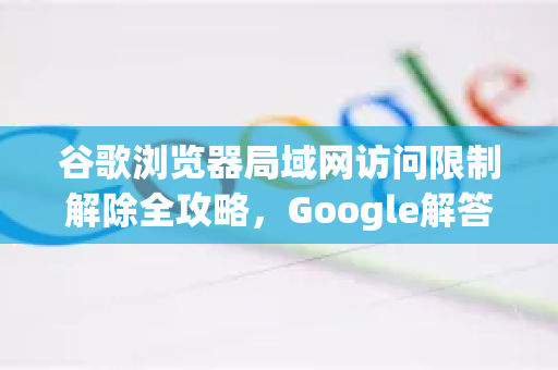 谷歌浏览器局域网访问限制解除全攻略，Google解答带你轻松突破网络束缚