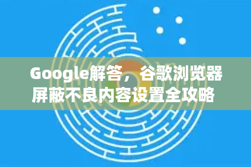 Google解答，谷歌浏览器屏蔽不良内容设置全攻略 家长必看-第1张图片-谷歌浏览器中文|Google2026官网最新版
