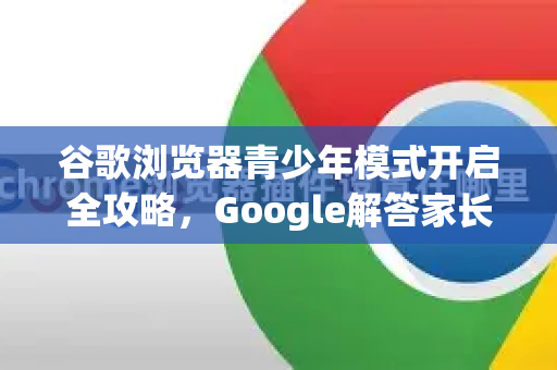 谷歌浏览器青少年模式开启全攻略，Google解答家长最关心的安全设置问题-第1张图片-谷歌浏览器中文|Google2026官网最新版