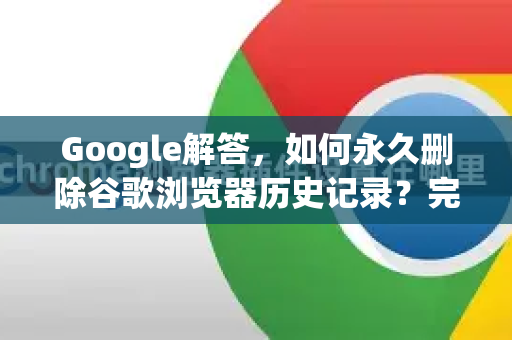Google解答，如何永久删除谷歌浏览器历史记录？完整步骤指南-第1张图片-谷歌浏览器中文|Google2026官网最新版