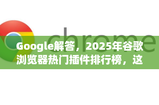 Google解答，2025年谷歌浏览器热门插件排行榜，这些工具让上网效率翻倍