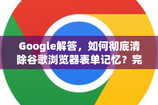 Google解答，如何彻底清除谷歌浏览器表单记忆？完整教程与常见问题