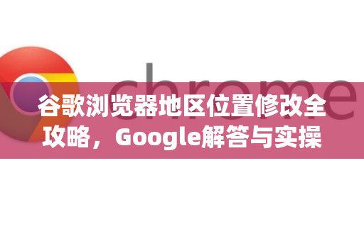 谷歌浏览器地区位置修改全攻略，Google解答与实操指南