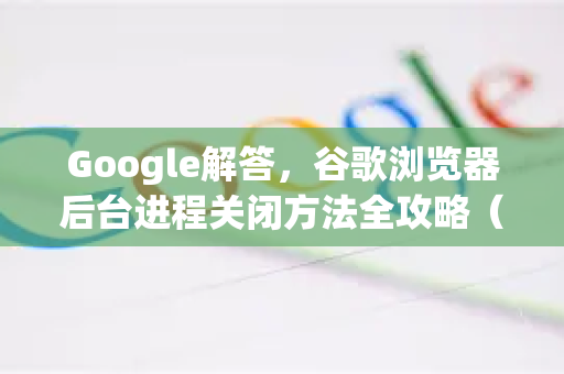 Google解答，谷歌浏览器后台进程关闭方法全攻略（附详细步骤）