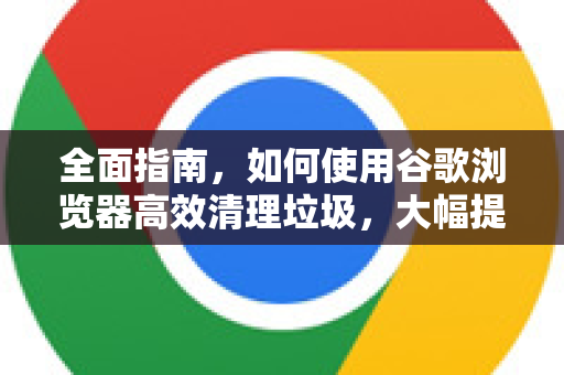全面指南，如何使用谷歌浏览器高效清理垃圾，大幅提升浏览器性能