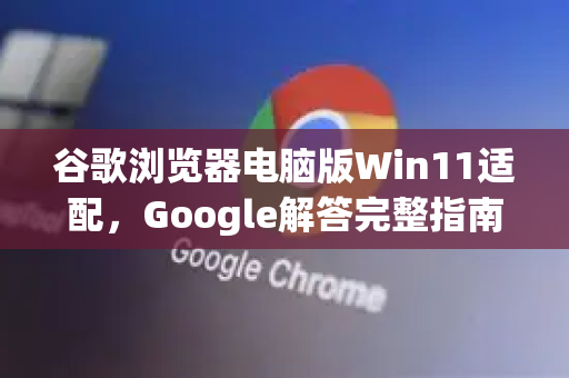 谷歌浏览器电脑版Win11适配，Google解答完整指南