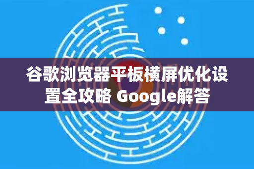 谷歌浏览器平板横屏优化设置全攻略 Google解答