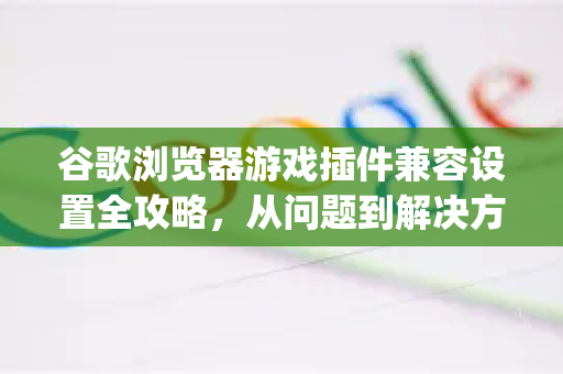 谷歌浏览器游戏插件兼容设置全攻略，从问题到解决方案（Google解答）-第1张图片-谷歌浏览器中文|Google2026官网最新版