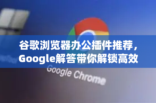 谷歌浏览器办公插件推荐，Google解答带你解锁高效工作新姿势