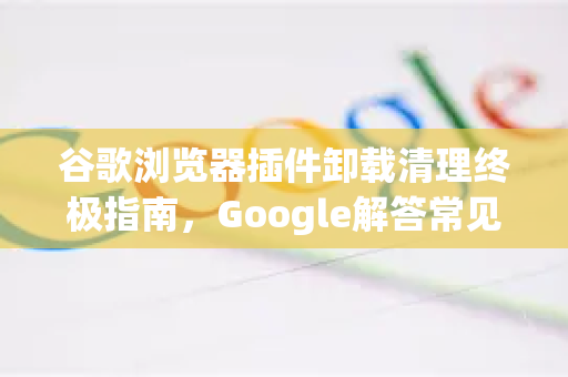 谷歌浏览器插件卸载清理终极指南，Google解答常见问题与完整步骤