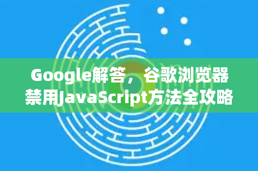 Google解答，谷歌浏览器禁用JavaScript方法全攻略（详细步骤+常见问题）