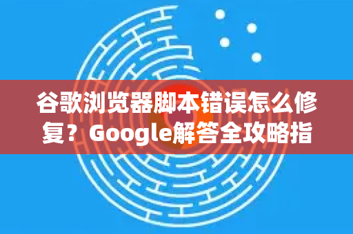 谷歌浏览器脚本错误怎么修复？Google解答全攻略指南