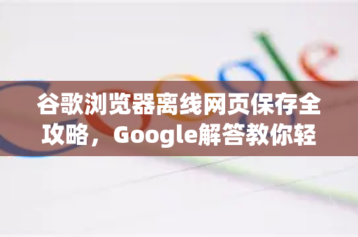谷歌浏览器离线网页保存全攻略，Google解答教你轻松搞定