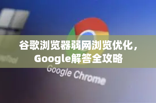 谷歌浏览器弱网浏览优化，Google解答全攻略